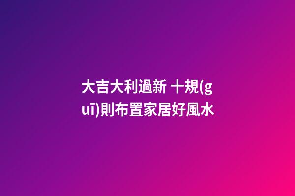 大吉大利過新 十規(guī)則布置家居好風水